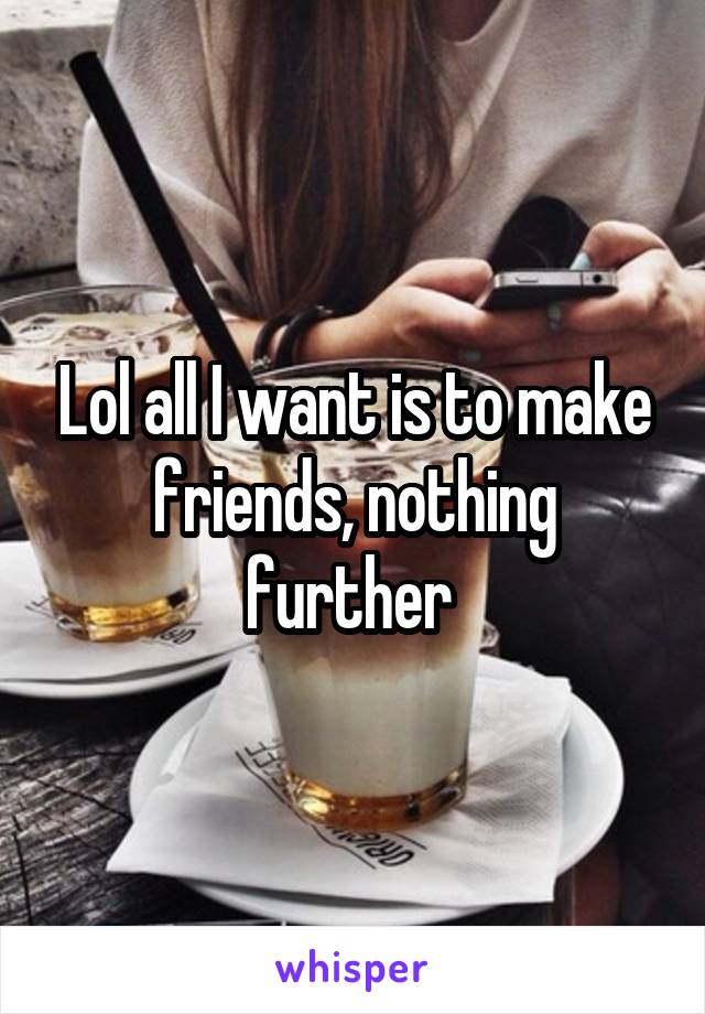 Lol all I want is to make friends, nothing further 