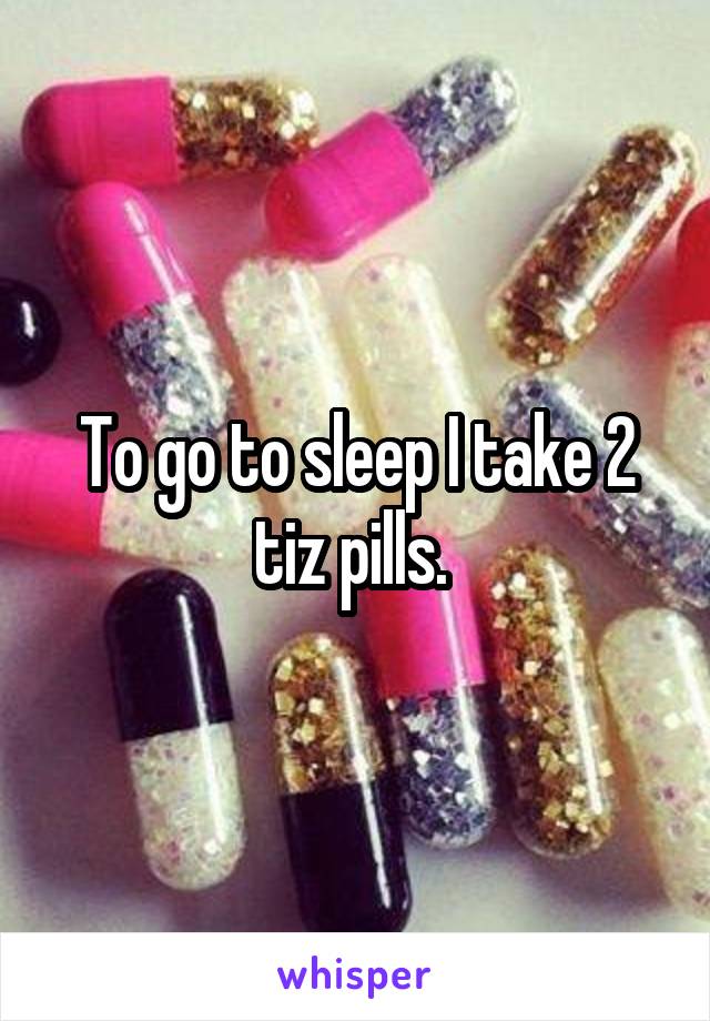 To go to sleep I take 2 tiz pills. 