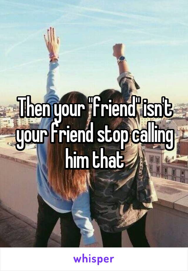 Then your "friend" isn't your friend stop calling him that
