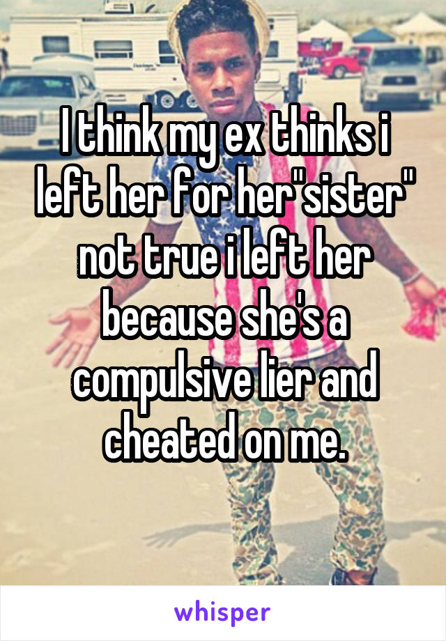 I think my ex thinks i left her for her"sister" not true i left her because she's a compulsive lier and cheated on me.
 