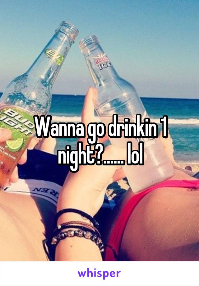 Wanna go drinkin 1 night?...... lol