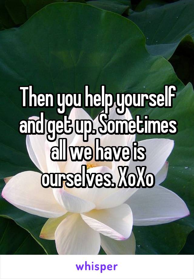 Then you help yourself and get up. Sometimes all we have is ourselves. XoXo
