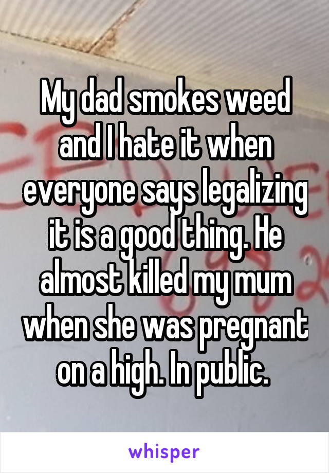 My dad smokes weed and I hate it when everyone says legalizing it is a good thing. He almost killed my mum when she was pregnant on a high. In public. 