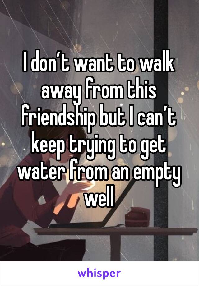 I don’t want to walk away from this friendship but I can’t keep trying to get water from an empty well