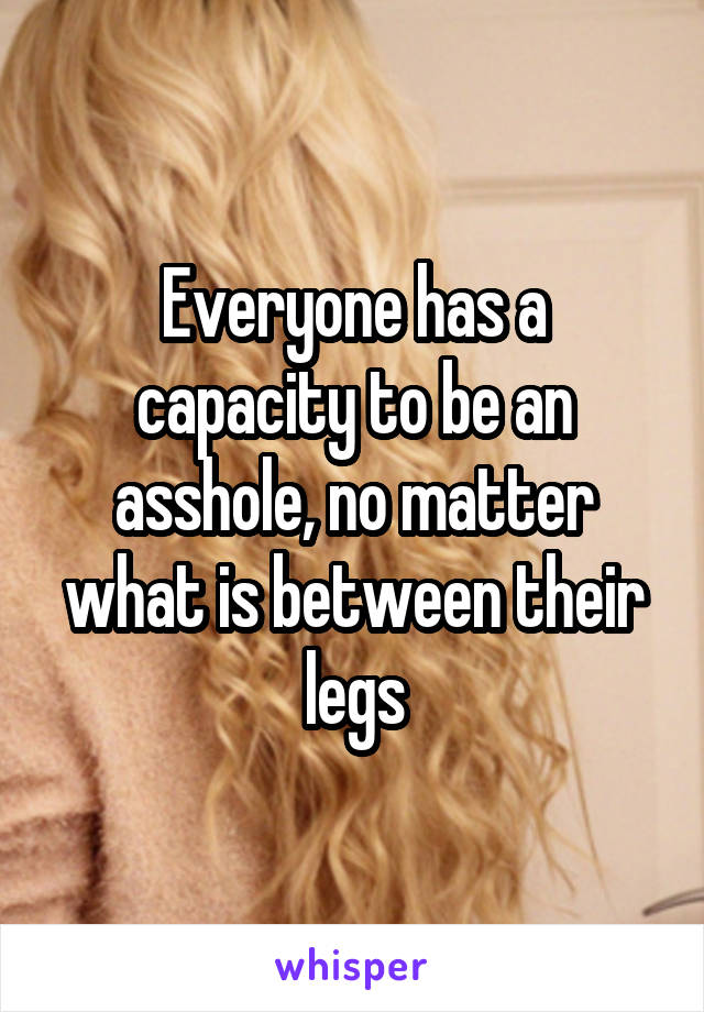 Everyone has a capacity to be an asshole, no matter what is between their legs