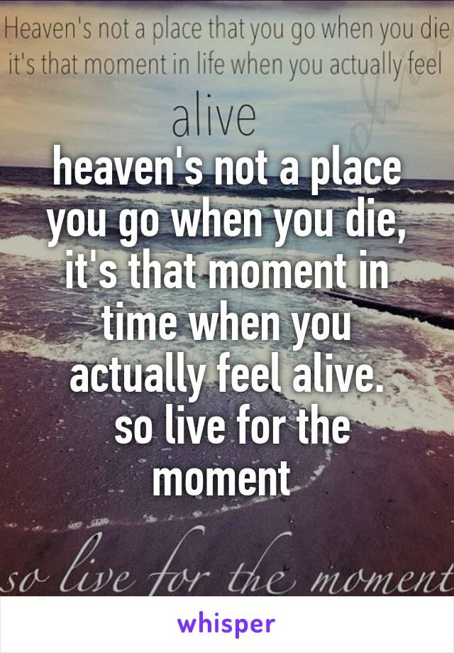 heaven's not a place you go when you die, it's that moment in time when you actually feel alive.
 so live for the moment 