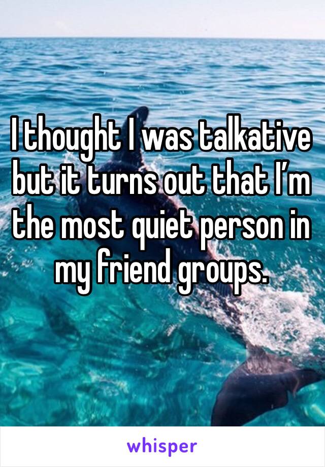 I thought I was talkative but it turns out that I’m the most quiet person in my friend groups. 