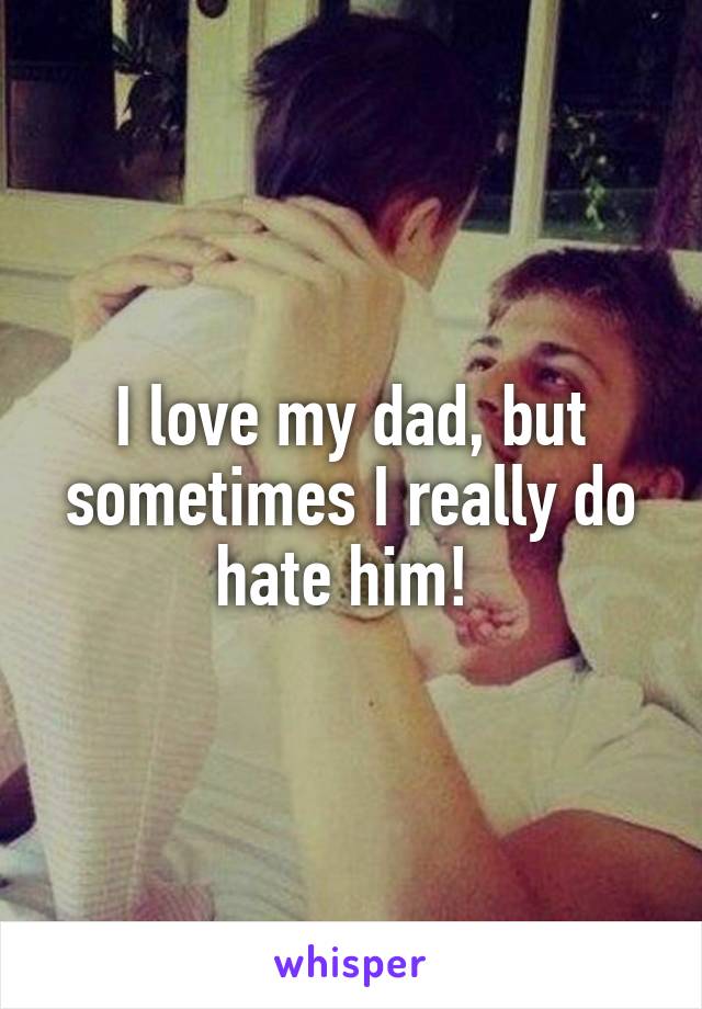 I love my dad, but sometimes I really do hate him! 