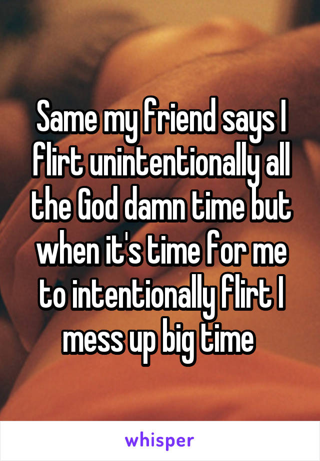 Same my friend says I flirt unintentionally all the God damn time but when it's time for me to intentionally flirt I mess up big time 