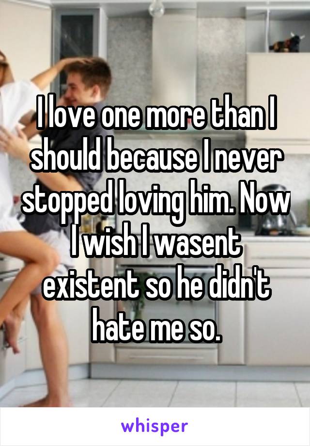 I love one more than I should because I never stopped loving him. Now I wish I wasent existent so he didn't hate me so.