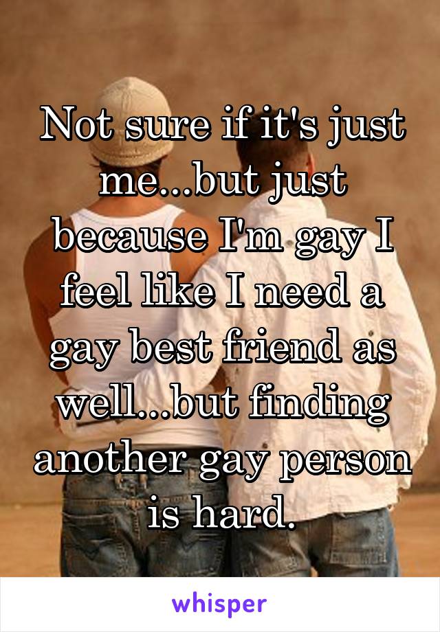Not sure if it's just me...but just because I'm gay I feel like I need a gay best friend as well...but finding another gay person is hard.