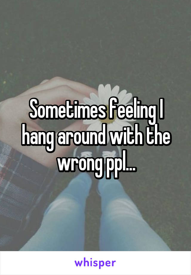 Sometimes feeling I hang around with the wrong ppl...