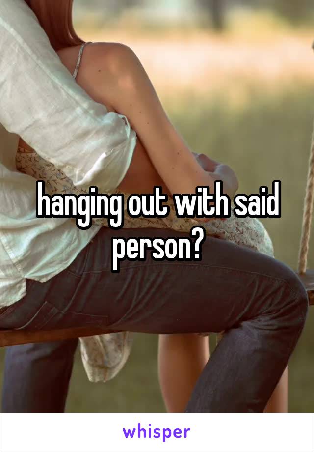 hanging out with said person?