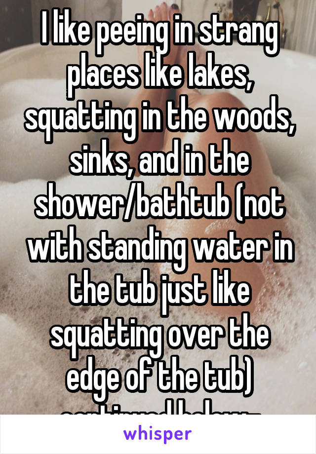 I like peeing in strang places like lakes, squatting in the woods, sinks, and in the shower/bathtub (not with standing water in the tub just like squatting over the edge of the tub) continued below-