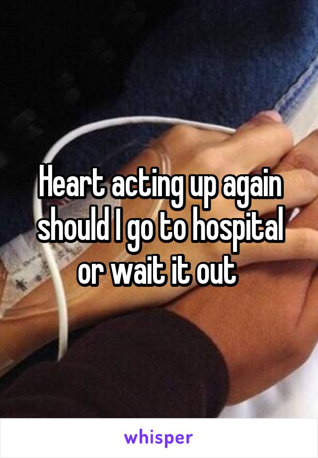Heart acting up again should I go to hospital or wait it out 