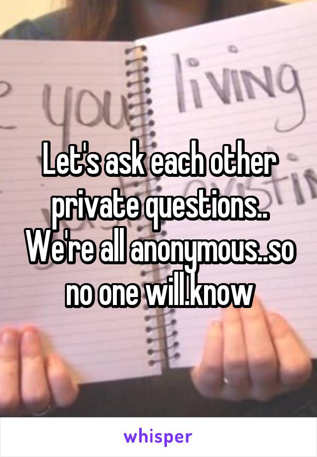 Let's ask each other private questions.. We're all anonymous..so no one will.know