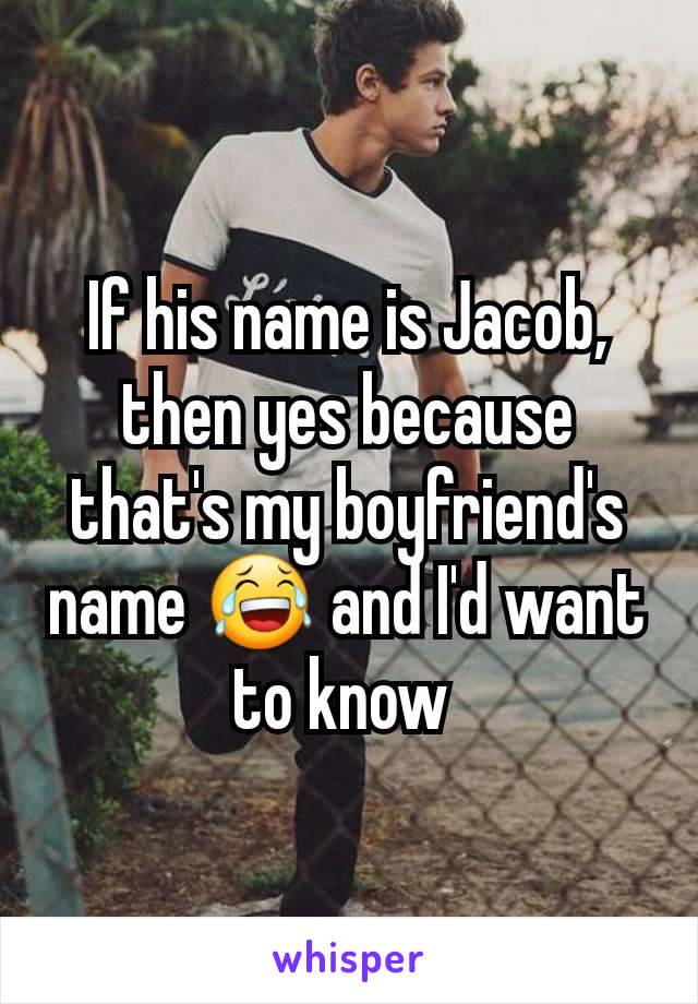 If his name is Jacob, then yes because that's my boyfriend's name 😂 and I'd want to know 