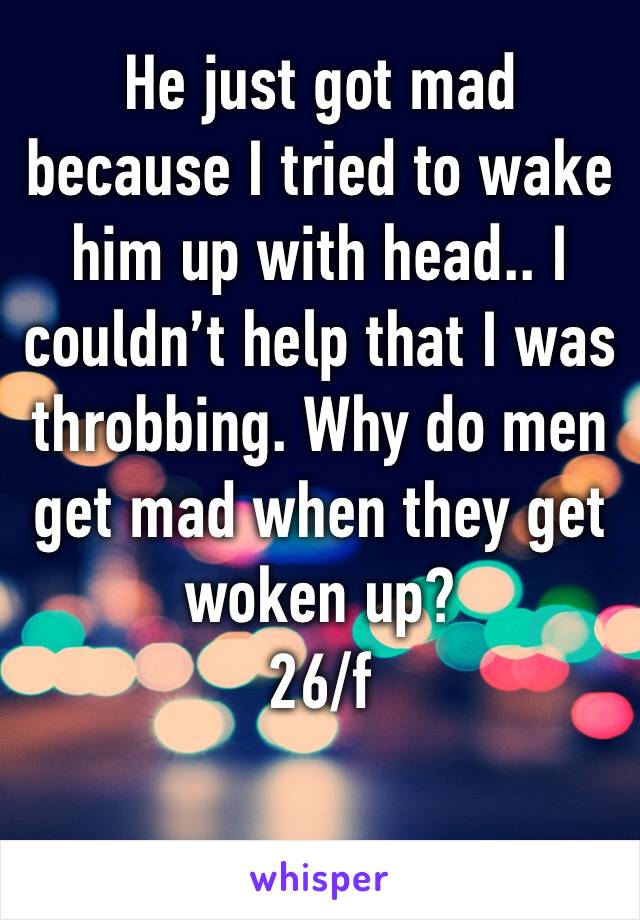 He just got mad because I tried to wake him up with head.. I couldn’t help that I was throbbing. Why do men get mad when they get woken up?
26/f