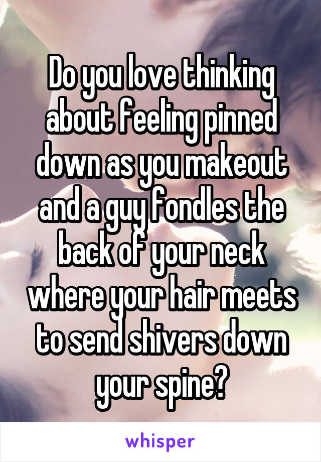 Do you love thinking about feeling pinned down as you makeout and a guy fondles the back of your neck where your hair meets to send shivers down your spine?