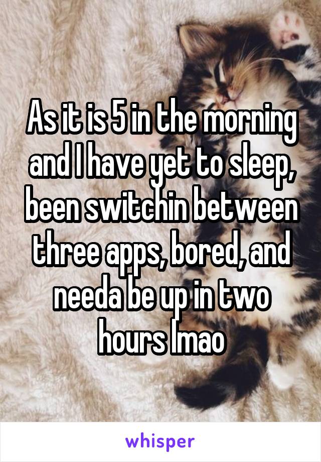 As it is 5 in the morning and I have yet to sleep, been switchin between three apps, bored, and needa be up in two hours lmao