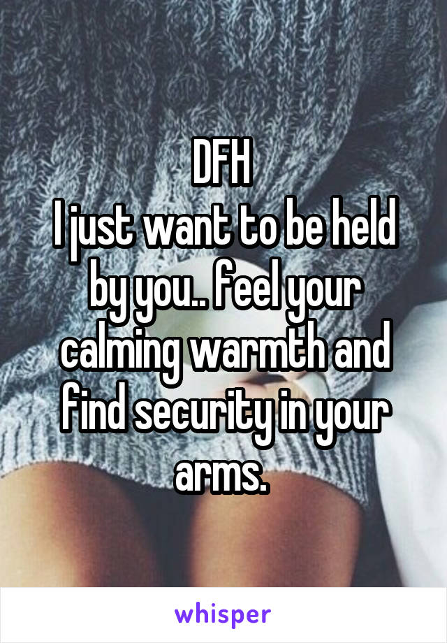 DFH 
I just want to be held by you.. feel your calming warmth and find security in your arms. 
