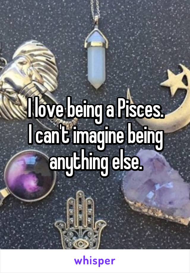 I love being a Pisces.
I can't imagine being anything else.