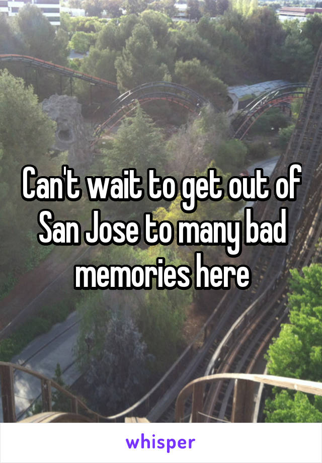 Can't wait to get out of San Jose to many bad memories here