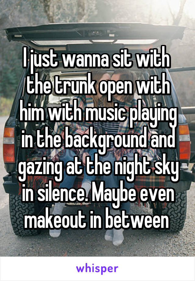 I just wanna sit with  the trunk open with him with music playing in the background and gazing at the night sky in silence. Maybe even makeout in between 