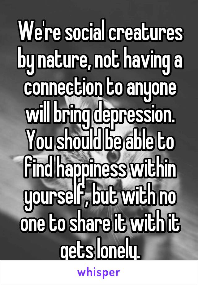 We're social creatures by nature, not having a connection to anyone will bring depression. You should be able to find happiness within yourself, but with no one to share it with it gets lonely.