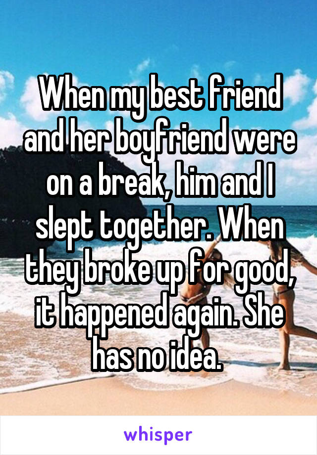 When my best friend and her boyfriend were on a break, him and I slept together. When they broke up for good, it happened again. She has no idea. 