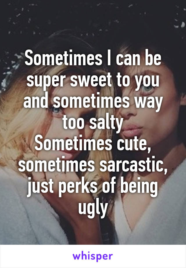 Sometimes I can be super sweet to you and sometimes way too salty
Sometimes cute, sometimes sarcastic, just perks of being ugly