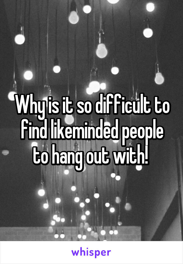 Why is it so difficult to find likeminded people to hang out with! 