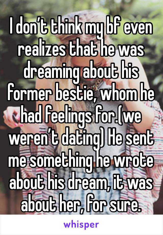 I don’t think my bf even realizes that he was dreaming about his former bestie, whom he had feelings for.(we weren’t dating) He sent me something he wrote about his dream, it was about her, for sure.