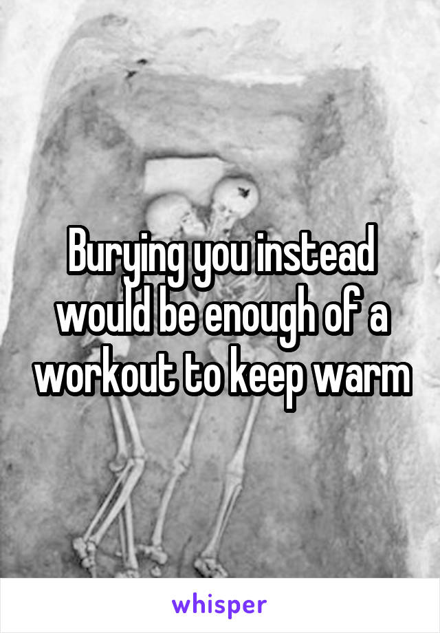 Burying you instead would be enough of a workout to keep warm