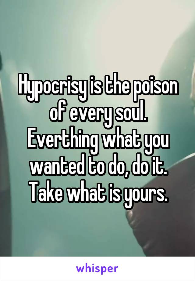 Hypocrisy is the poison of every soul. Everthing what you wanted to do, do it. Take what is yours.
