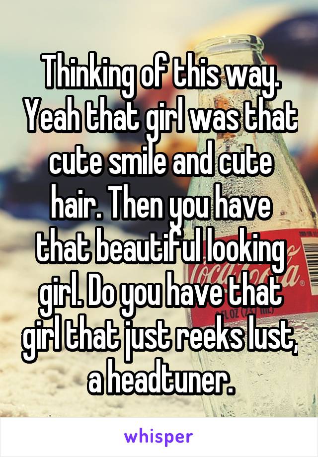 Thinking of this way. Yeah that girl was that cute smile and cute hair. Then you have that beautiful looking girl. Do you have that girl that just reeks lust, a headtuner.