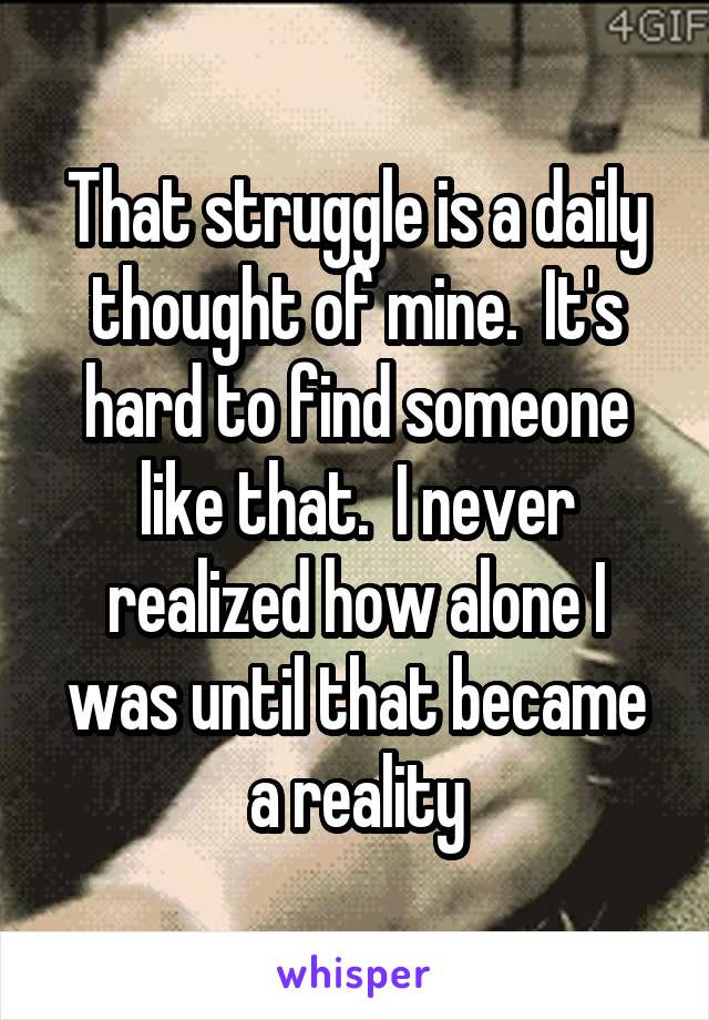 That struggle is a daily thought of mine.  It's hard to find someone like that.  I never realized how alone I was until that became a reality
