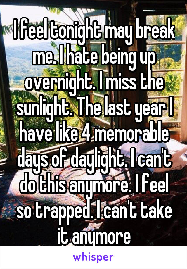 I feel tonight may break me. I hate being up overnight. I miss the sunlight. The last year I have like 4 memorable days of daylight. I can't do this anymore. I feel so trapped. I can't take it anymore