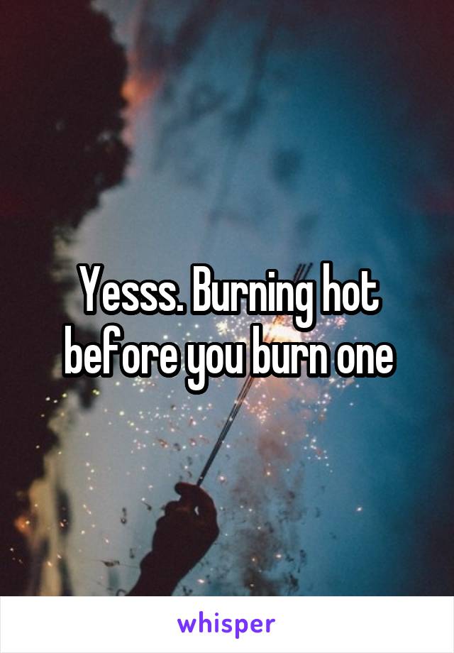Yesss. Burning hot before you burn one