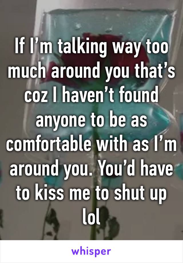 If I’m talking way too much around you that’s coz I haven’t found anyone to be as comfortable with as I’m around you. You’d have to kiss me to shut up lol