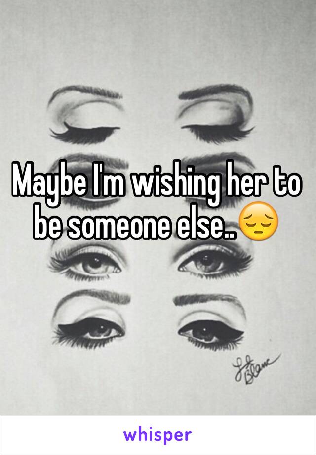 Maybe I'm wishing her to be someone else..😔