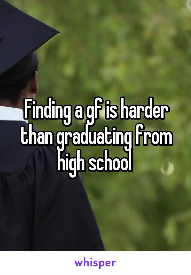 Finding a gf is harder than graduating from high school 