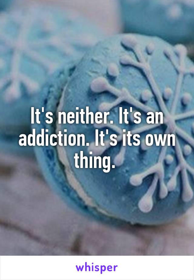 It's neither. It's an addiction. It's its own thing. 