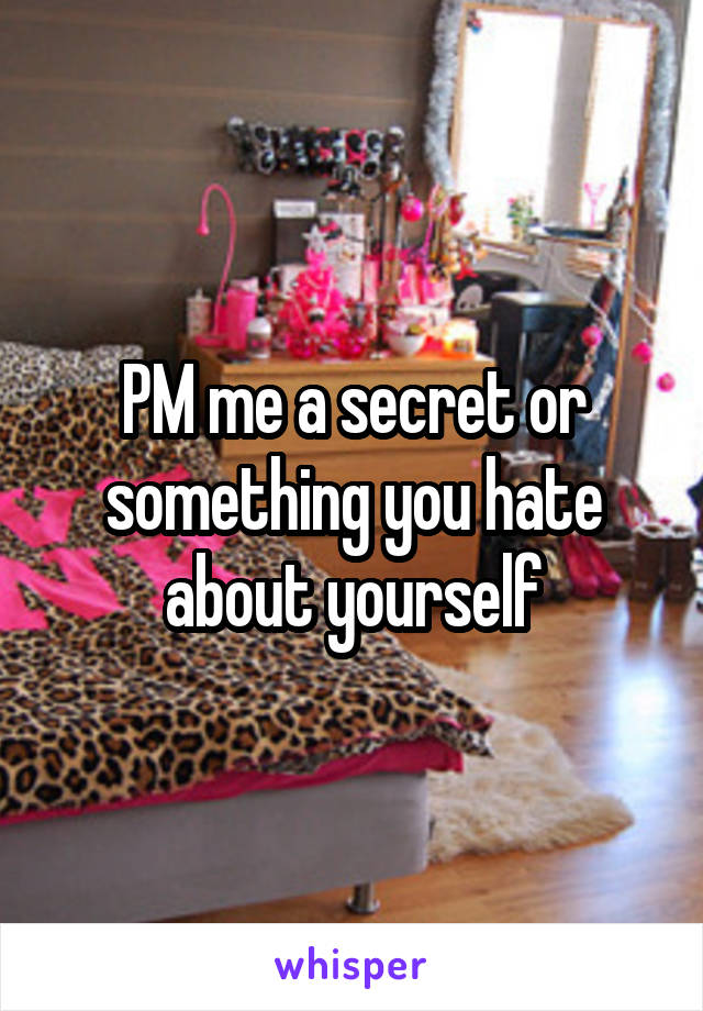 PM me a secret or something you hate about yourself