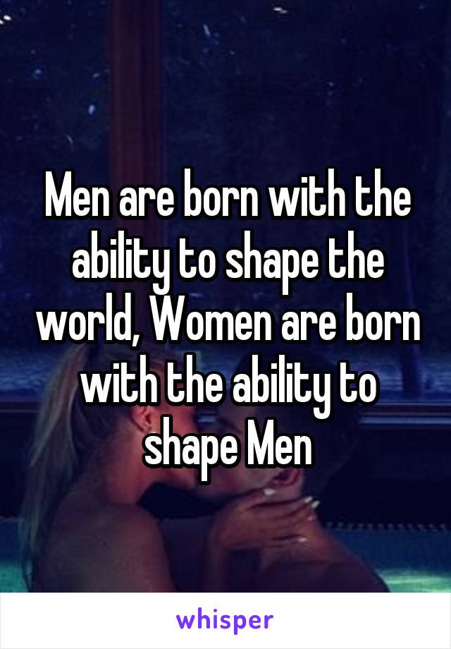 Men are born with the ability to shape the world, Women are born with the ability to shape Men