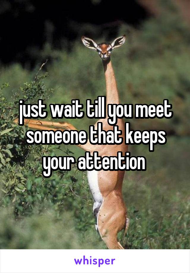 just wait till you meet someone that keeps your attention 