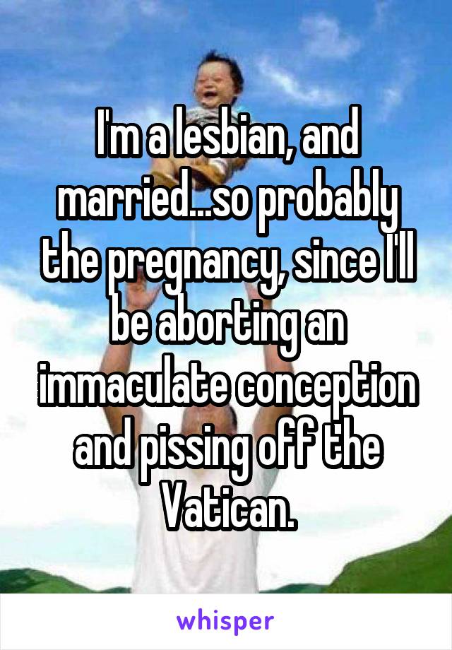 I'm a lesbian, and married...so probably the pregnancy, since I'll be aborting an immaculate conception and pissing off the Vatican.
