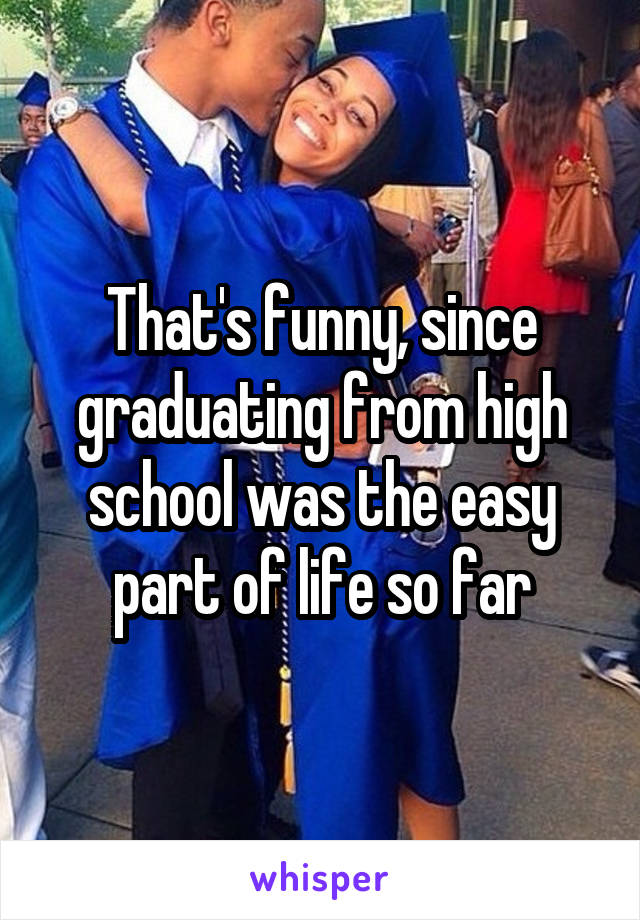 That's funny, since graduating from high school was the easy part of life so far