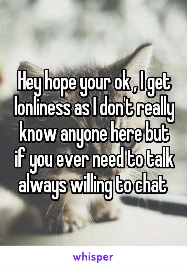 Hey hope your ok , I get lonliness as I don't really know anyone here but if you ever need to talk always willing to chat 