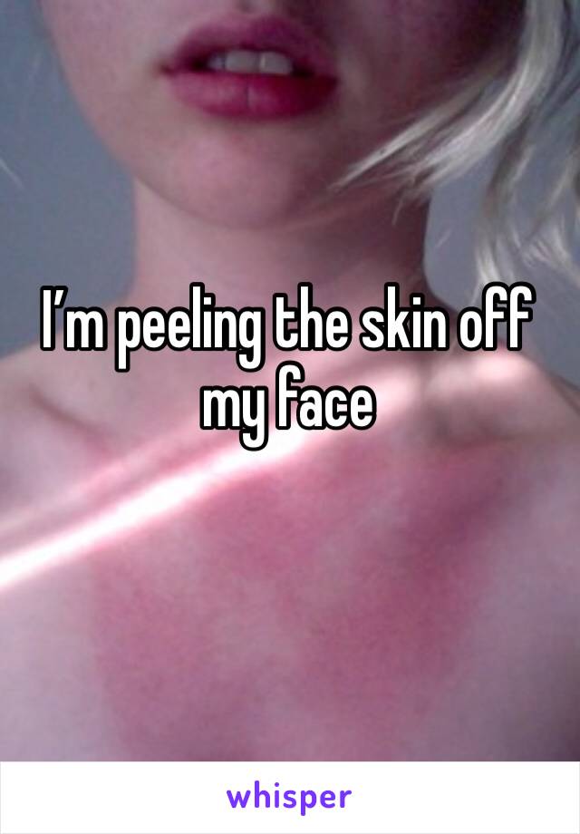 I’m peeling the skin off my face 